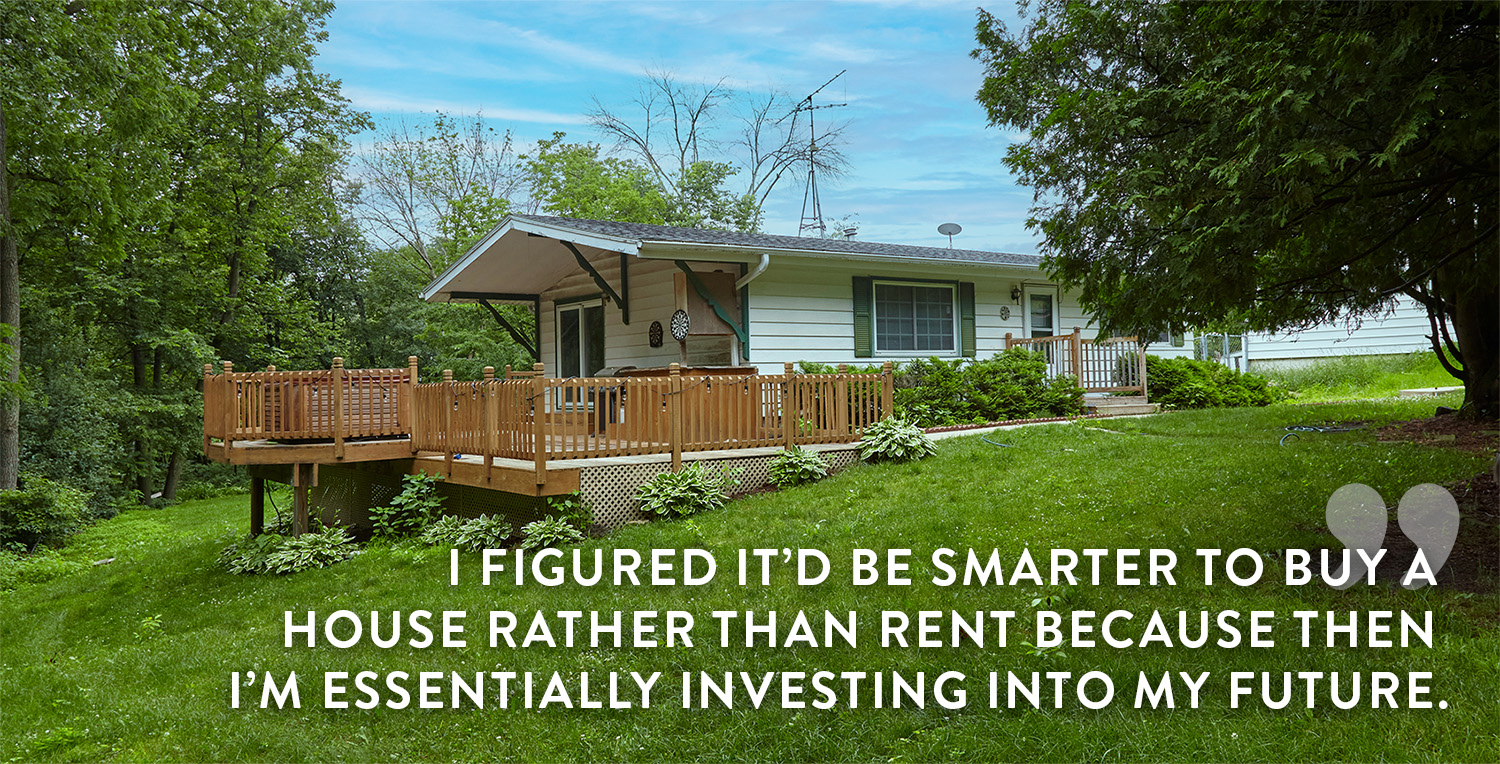 I figured it’d be smarter to buy a 
                    home rather than rent it because then 
                    i’m essentially investing into my future.